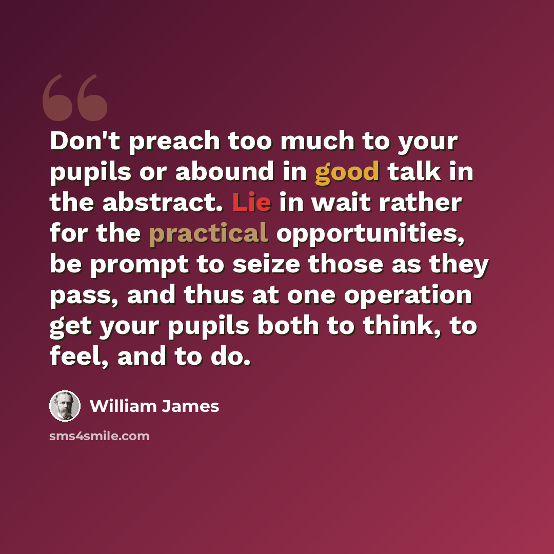 “Don't preach too much to your pupils or abound in good talk in the abstract. Lie in wait rather for the practical opportunities, be prompt to seize those as they pass, and thus at one operation get your pupils both to think, to feel, and to do.” quote by William James