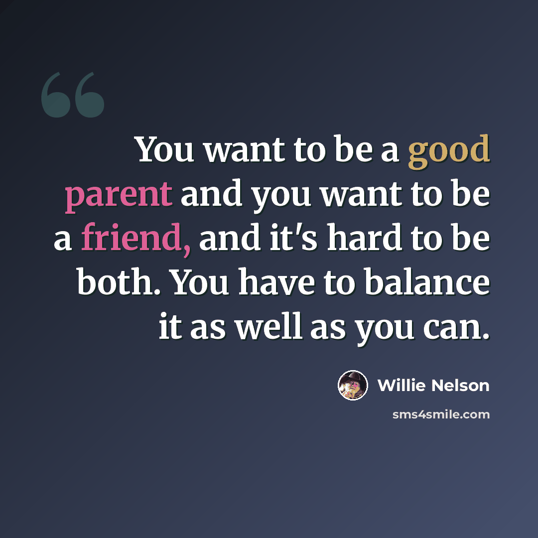 “You want to be a good parent and you want to be a friend, and it's hard to be both. You have to balance it as well as you can.” quote by Willie Nelson