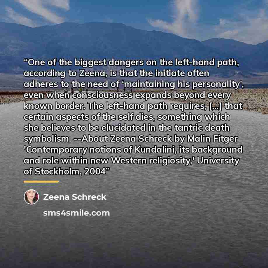 “One of the biggest dangers on the left-hand path, according to Zeena, is that the initiate often adheres to the need of ‘maintaining his personality’, even when consciousness expands beyond every known border. The left-hand path requires, [...] that certain aspects of the self dies, something…” quote by Zeena Schreck