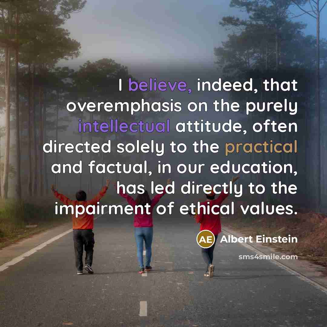 “I believe, indeed, that overemphasis on the purely intellectual attitude, often directed solely to the practical and factual, in our education, has led directly to the impairment of ethical values.” quote by Albert Einstein