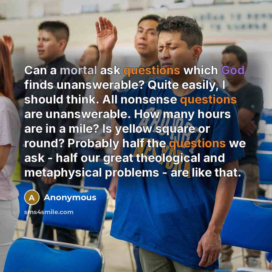 “Can a mortal ask questions which God finds unanswerable? Quite easily, I should think. All nonsense questions are unanswerable. How many hours are in a mile? Is yellow square or round? Probably half the questions we ask - half our great theological and metaphysical problems - are like that.” quote by Anonymous