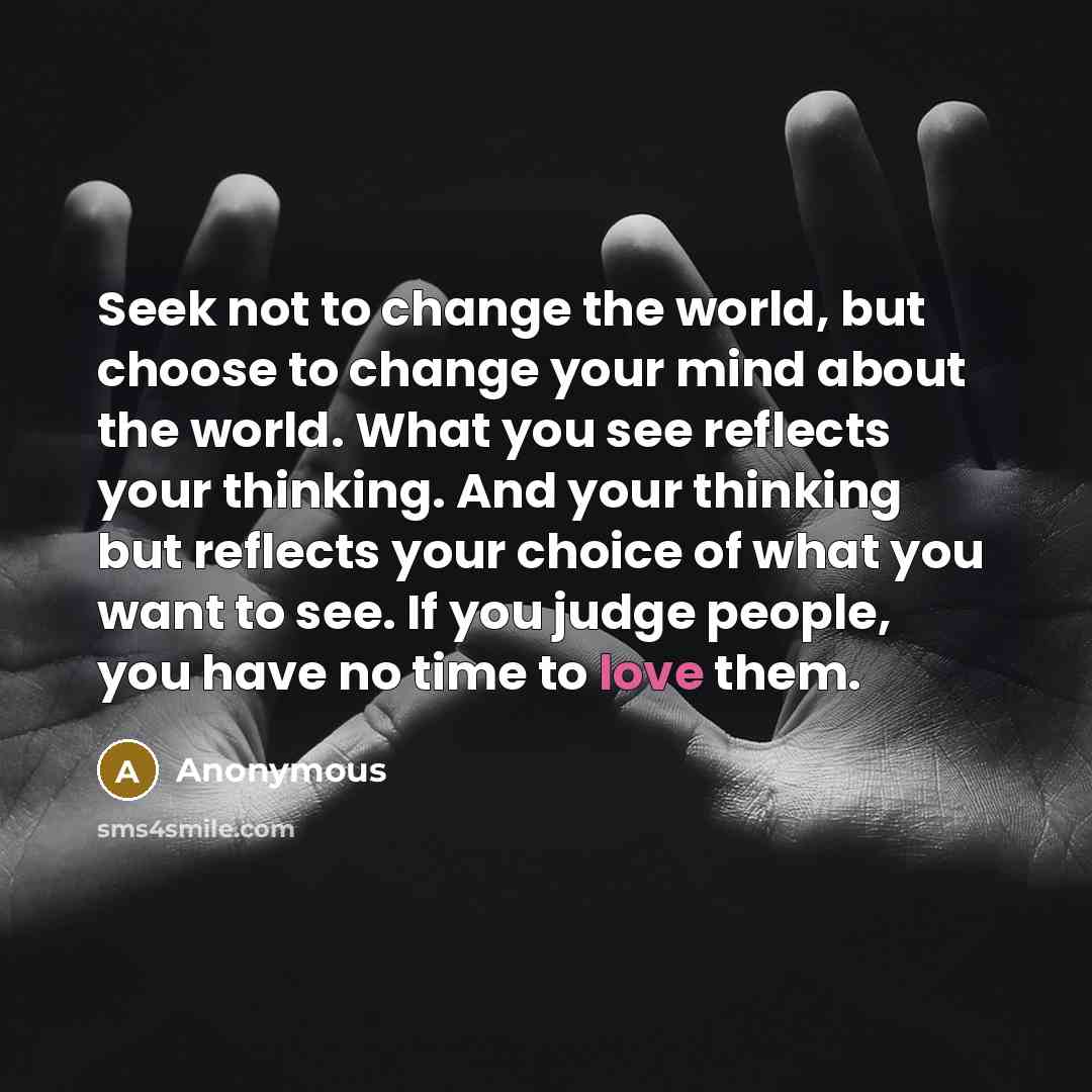 “Seek not to change the world, but choose to change your mind about the world. What you see reflects your thinking. And your thinking but reflects your choice of what you want to see. If you judge people, you have no time to love them.” quote by Anonymous