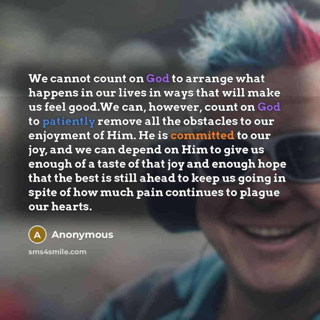 “We cannot count on God to arrange what happens in our lives in ways that will make us feel good.We can, however, count on God to patiently remove all the obstacles to our enjoyment of Him. He is committed to our joy, and we can depend on Him to give us enough of a taste of that joy and enough hope…” quote by Anonymous
