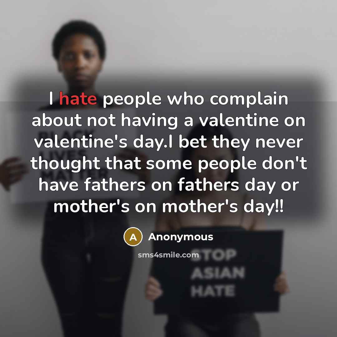 “I hate people who complain about not having a valentine on valentine's day.I bet they never thought that some people don't have fathers on fathers day or mother's on mother's day!!” quote by Anonymous