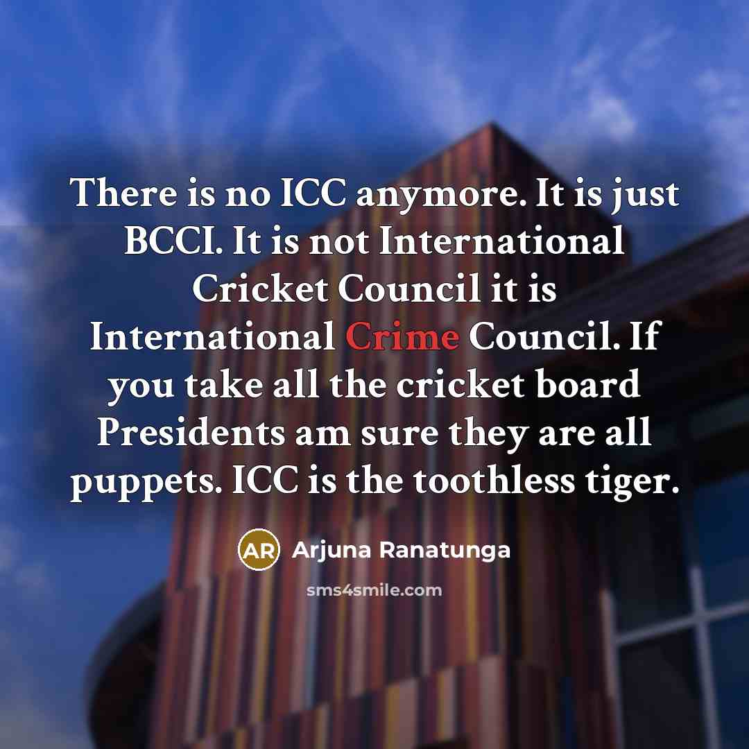 “There is no ICC anymore. It is just BCCI. It is not International Cricket Council it is International Crime Council. If you take all the cricket board Presidents am sure they are all puppets. ICC is the toothless tiger.” quote by Arjuna Ranatunga
