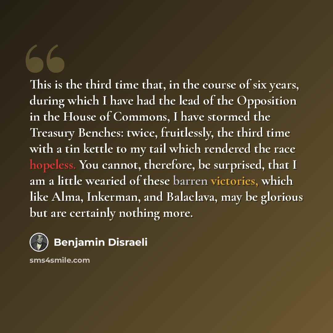 “This is the third time that, in the course of six years, during which I have had the lead of the Opposition in the House of Commons, I have stormed the Treasury Benches: twice, fruitlessly, the third time with a tin kettle to my tail which rendered the race hopeless. You cannot, therefore, be…” quote by Benjamin Disraeli