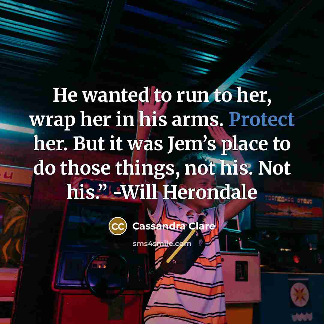 “He wanted to run to her, wrap her in his arms. Protect her. But it was Jem’s place to do those things, not his. Not his.” -Will Herondale” quote by Cassandra Clare
