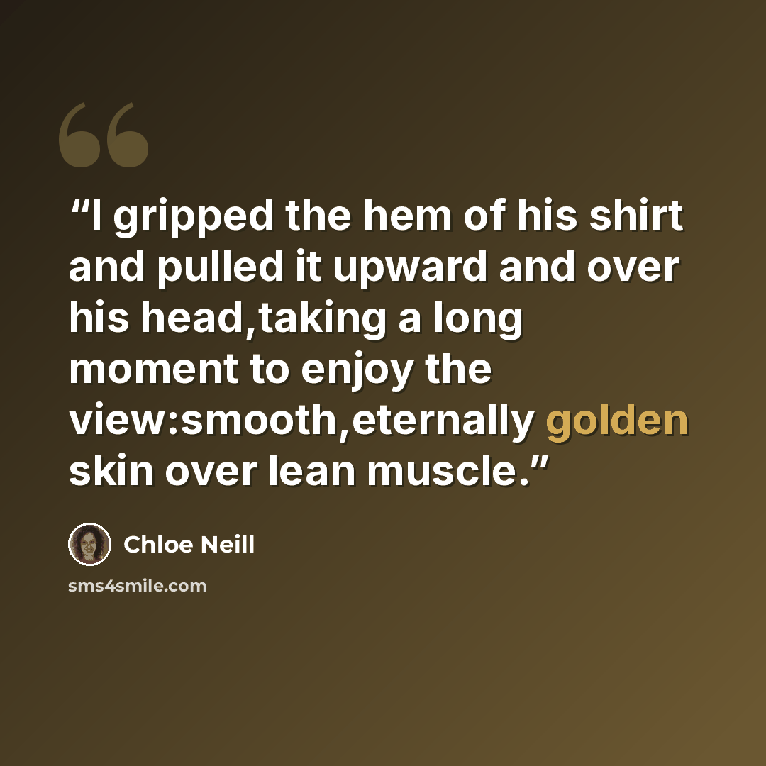 “I gripped the hem of his shirt and pulled it upward and over his head,taking a long moment to enjoy the view:smooth,eternally golden skin over lean muscle.” quote by Chloe Neill