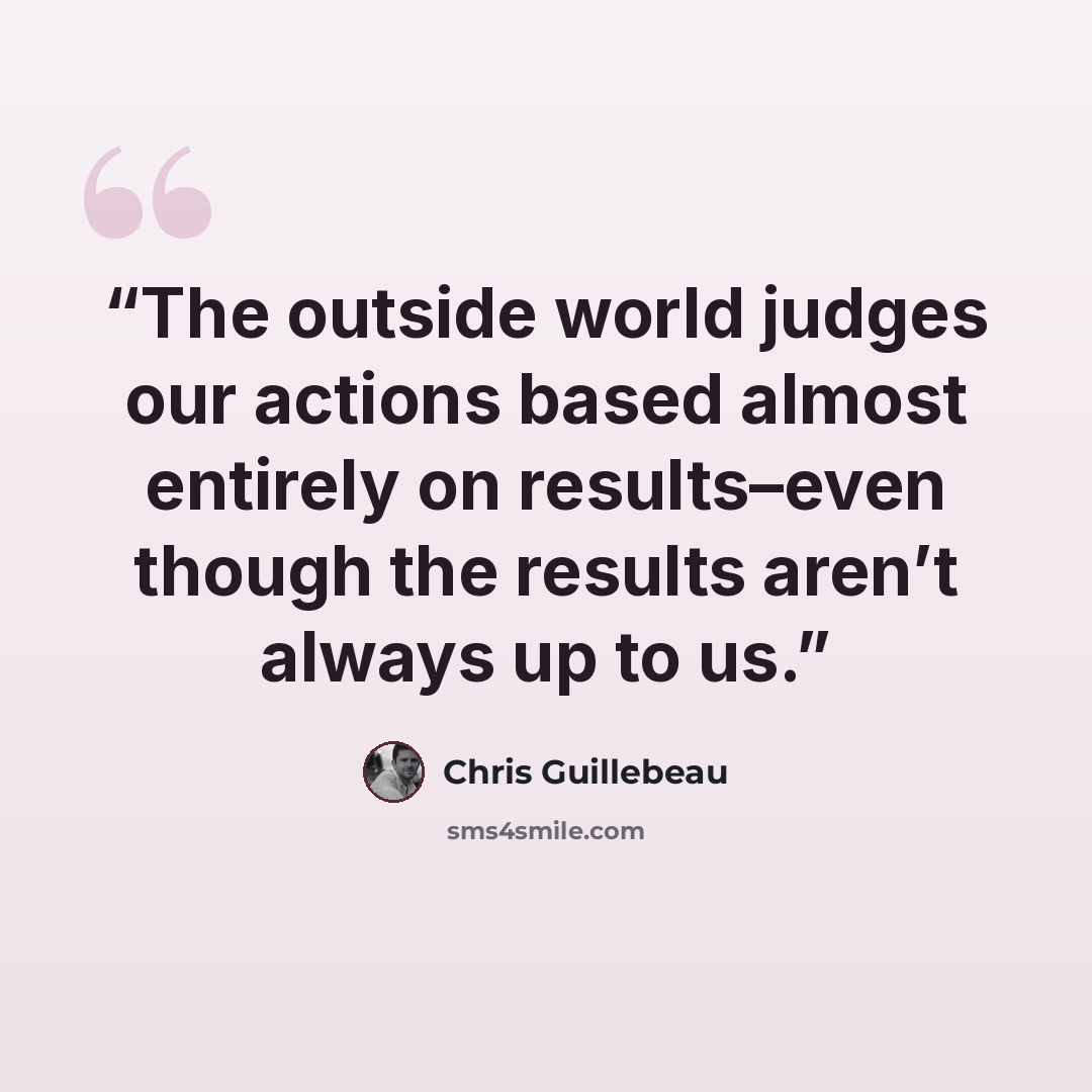 “The outside world judges our actions based almost entirely on results–even though the results aren’t always up to us.” quote by Chris Guillebeau