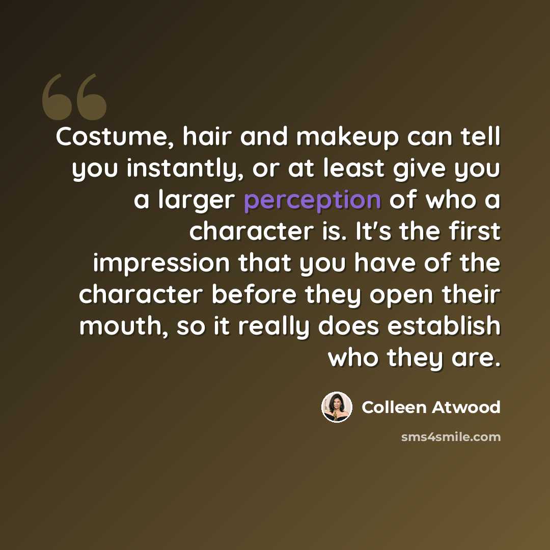 “Costume, hair and makeup can tell you instantly, or at least give you a larger perception of who a character is. It's the first impression that you have of the character before they open their mouth, so it really does establish who they are.” quote by Colleen Atwood