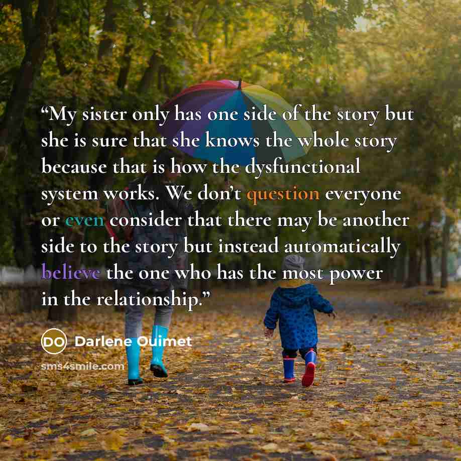 “My sister only has one side of the story but she is sure that she knows the whole story because that is how the dysfunctional system works. We don’t question everyone or even consider that there may be another side to the story but instead automatically believe the one who has the most power in…” quote by Darlene Ouimet