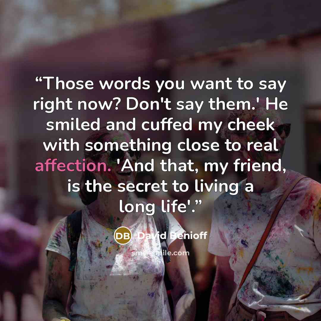 “Those words you want to say right now? Don't say them.' He smiled and cuffed my cheek with something close to real affection. 'And that, my friend, is the secret to living a long life'.” quote by David Benioff