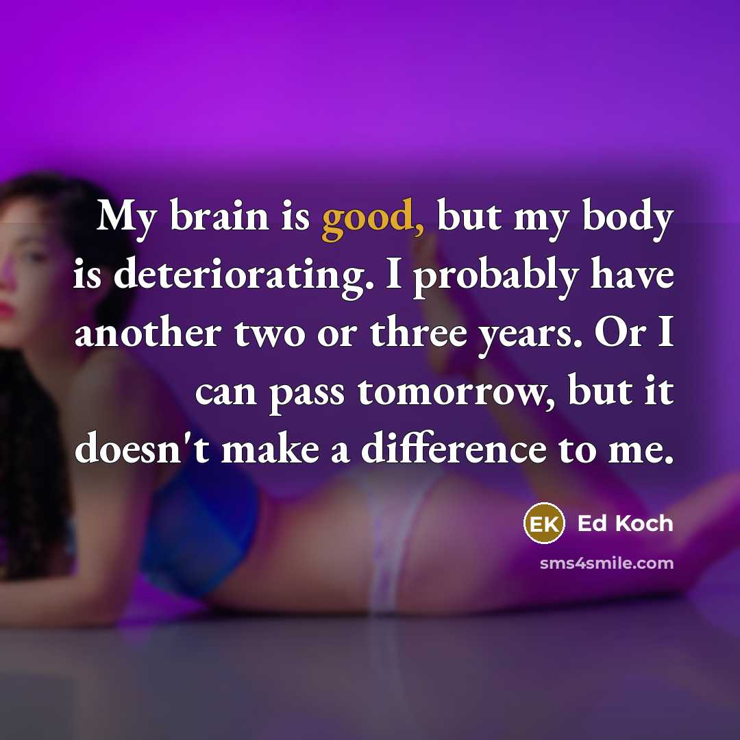“My brain is good, but my body is deteriorating. I probably have another two or three years. Or I can pass tomorrow, but it doesn't make a difference to me.” quote by Ed Koch