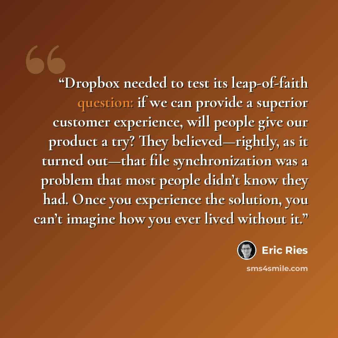 “Dropbox needed to test its leap-of-faith question: if we can provide a superior customer experience, will people give our product a try? They believed—rightly, as it turned out—that file synchronization was a problem that most people didn’t know they had. Once you experience the solution, you…” quote by Eric Ries