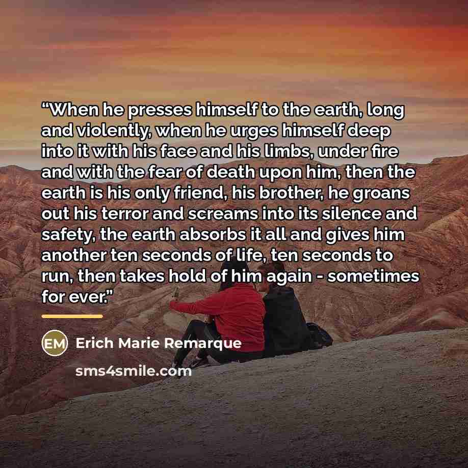 “When he presses himself to the earth, long and violently, when he urges himself deep into it with his face and his limbs, under fire and with the fear of death upon him, then the earth is his only friend, his brother, he groans out his terror and screams into its silence and safety, the earth…” quote by Anonymous