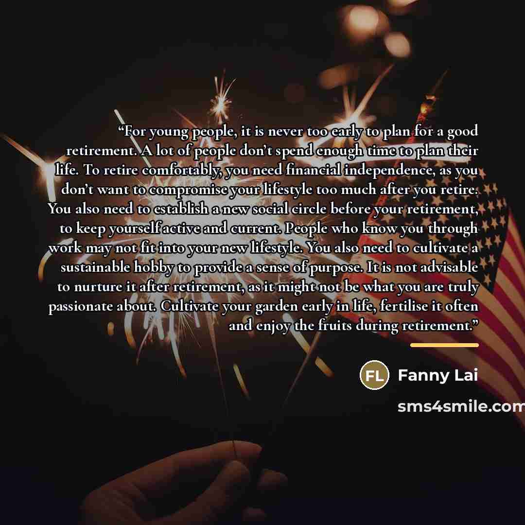“For young people, it is never too early to plan for a good retirement. A lot of people don’t spend enough time to plan their life. To retire comfortably, you need financial independence, as you don’t want to compromise your lifestyle too much after you retire. You also need to establish a new…” quote by Fanny Lai