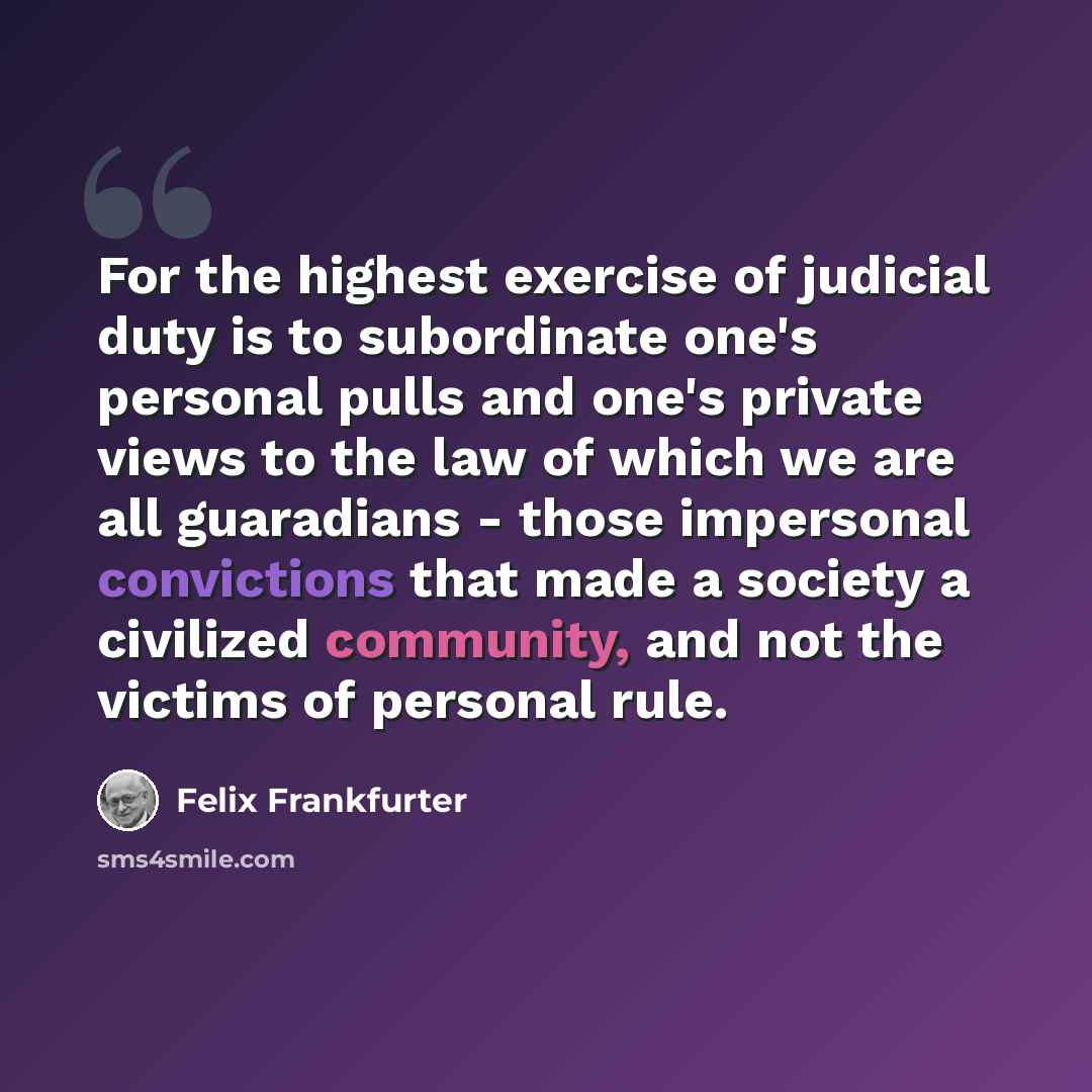 “For the highest exercise of judicial duty is to subordinate one's personal pulls and one's private views to the law of which we are all guaradians - those impersonal convictions that made a society a civilized community, and not the victims of personal rule.” quote by Felix Frankfurter