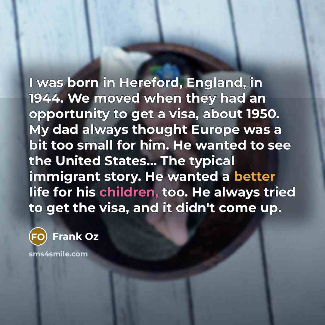 “I was born in Hereford, England, in 1944. We moved when they had an opportunity to get a visa, about 1950. My dad always thought Europe was a bit too small for him. He wanted to see the United States... The typical immigrant story. He wanted a better life for his children, too. He always tried to…” quote by Frank Oz