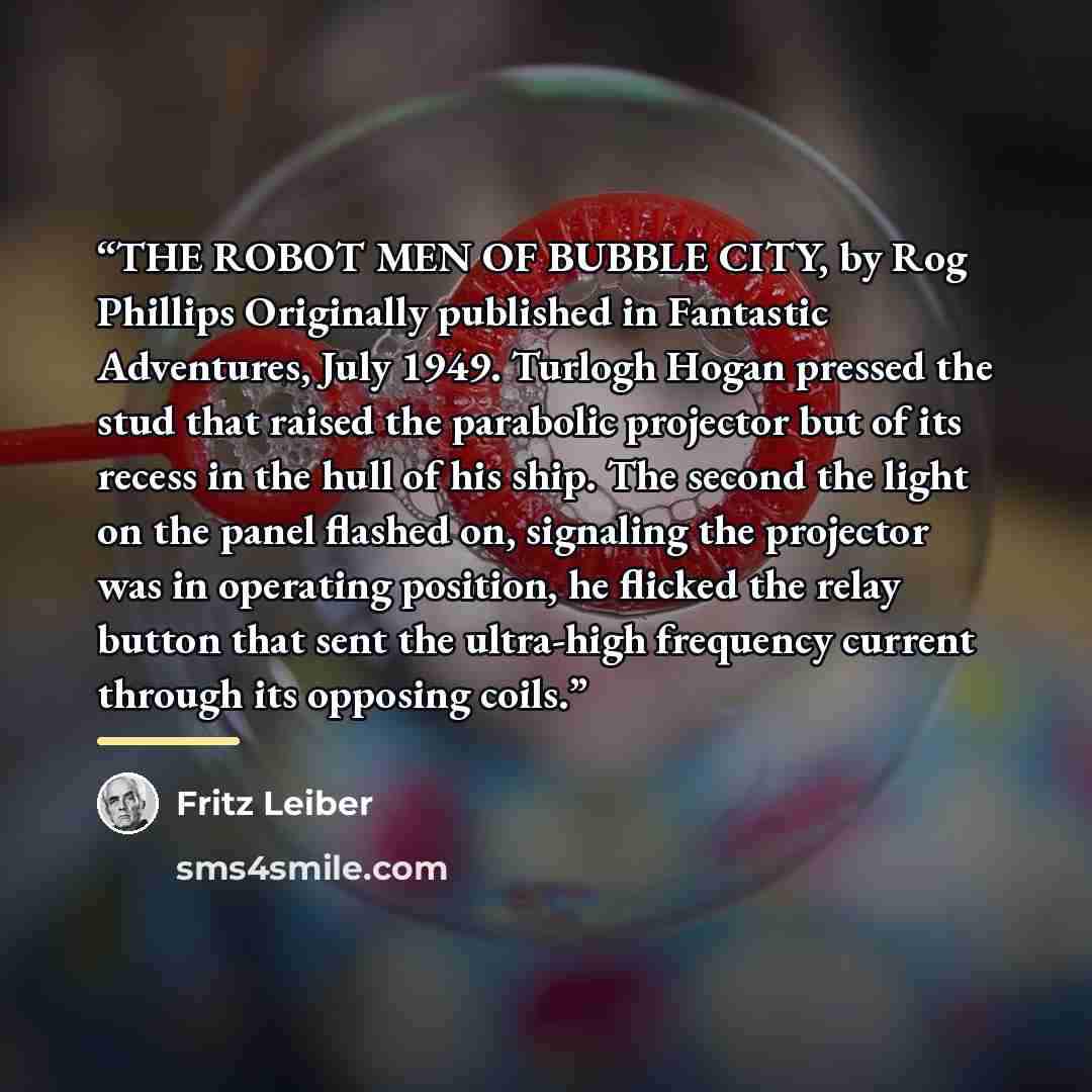 “THE ROBOT MEN OF BUBBLE CITY, by Rog Phillips Originally published in Fantastic Adventures, July 1949. Turlogh Hogan pressed the stud that raised the parabolic projector but of its recess in the hull of his ship. The second the light on the panel flashed on, signaling the projector was in…” quote by Fritz Leiber
