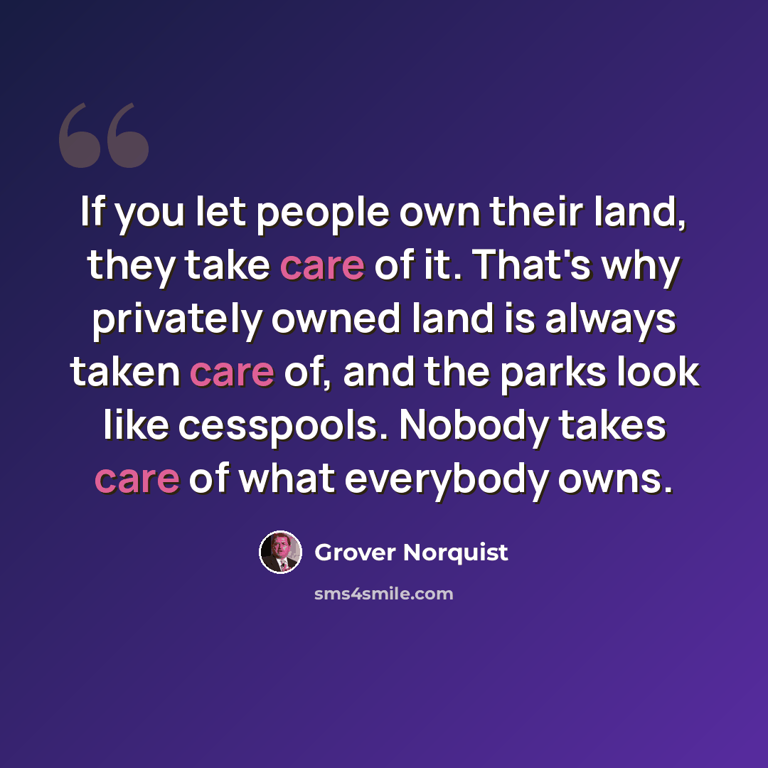 “If you let people own their land, they take care of it. That's why privately owned land is always taken care of, and the parks look like cesspools. Nobody takes care of what everybody owns.” quote by Grover Norquist