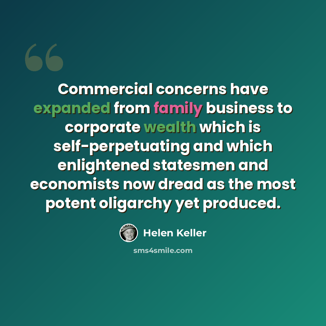 “Commercial concerns have expanded from family business to corporate wealth which is self-perpetuating and which enlightened statesmen and economists now dread as the most potent oligarchy yet produced.” quote by Helen Keller