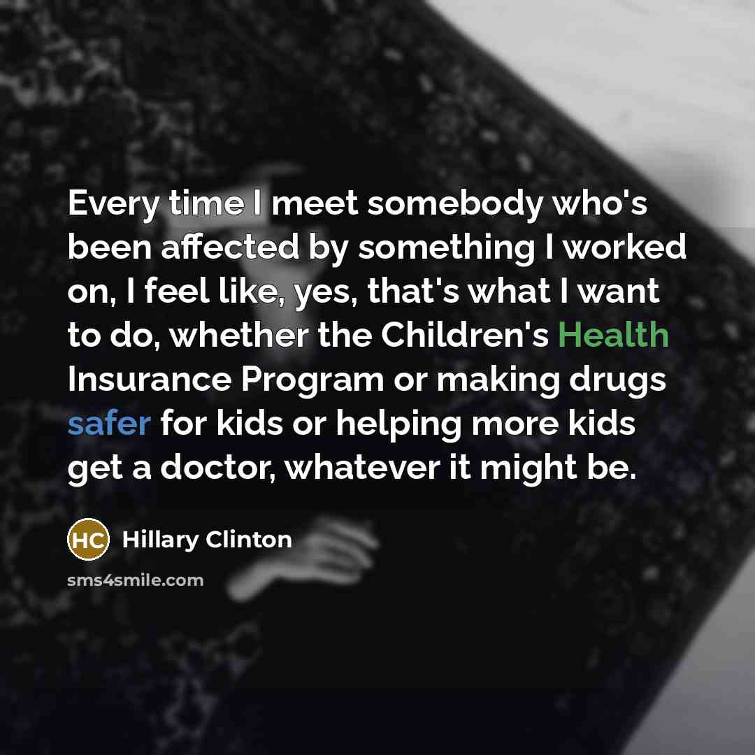 “Every time I meet somebody who's been affected by something I worked on, I feel like, yes, that's what I want to do, whether the Children's Health Insurance Program or making drugs safer for kids or helping more kids get a doctor, whatever it might be.” quote by Hillary Clinton