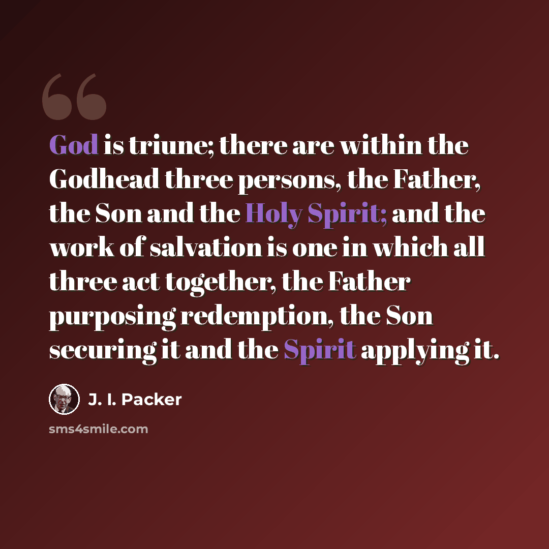 “God is triune; there are within the Godhead three persons, the Father, the Son and the Holy Spirit; and the work of salvation is one in which all three act together, the Father purposing redemption, the Son securing it and the Spirit applying it.” quote by J. I. Packer