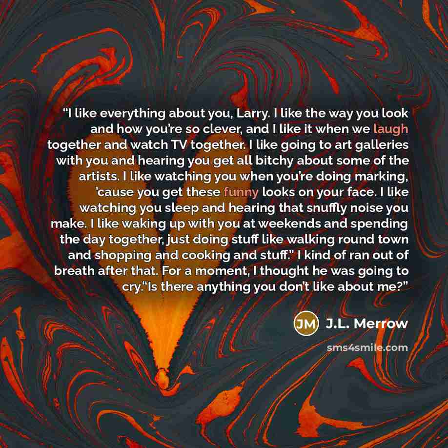 “I like everything about you, Larry. I like the way you look and how you’re so clever, and I like it when we laugh together and watch TV together. I like going to art galleries with you and hearing you get all bitchy about some of the artists. I like watching you when you’re doing marking, ’cause…” quote by J.L. Merrow