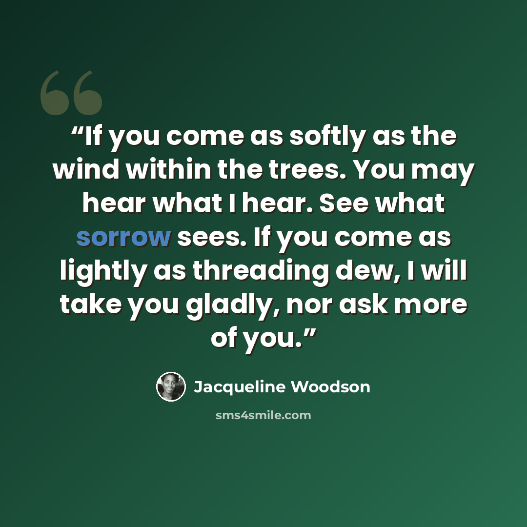 “If you come as softly as the wind within the trees. You may hear what I hear. See what sorrow sees. If you come as lightly as threading dew, I will take you gladly, nor ask more of you.” quote by Jacqueline Woodson