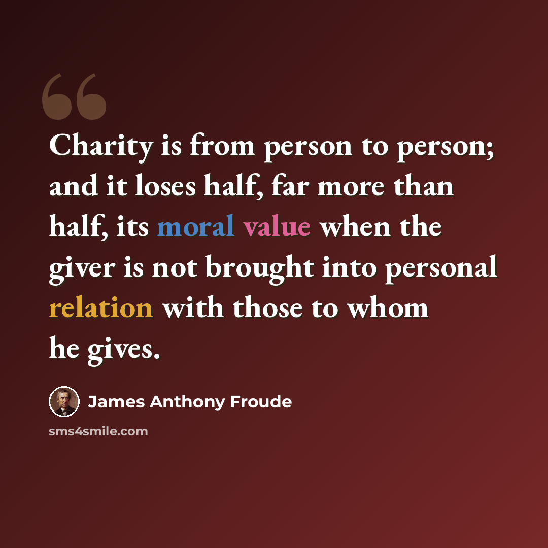 “Charity is from person to person; and it loses half, far more than half, its moral value when the giver is not brought into personal relation with those to whom he gives.” quote by James Anthony Froude