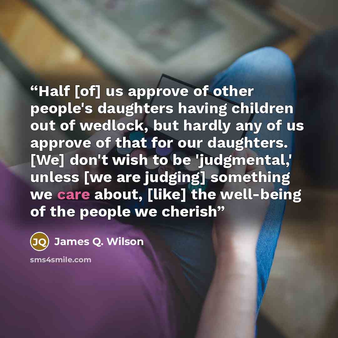 “Half [of] us approve of other people's daughters having children out of wedlock, but hardly any of us approve of that for our daughters. [We] don't wish to be 'judgmental,' unless [we are judging] something we care about, [like] the well-being of the people we cherish” quote by James Q. Wilson