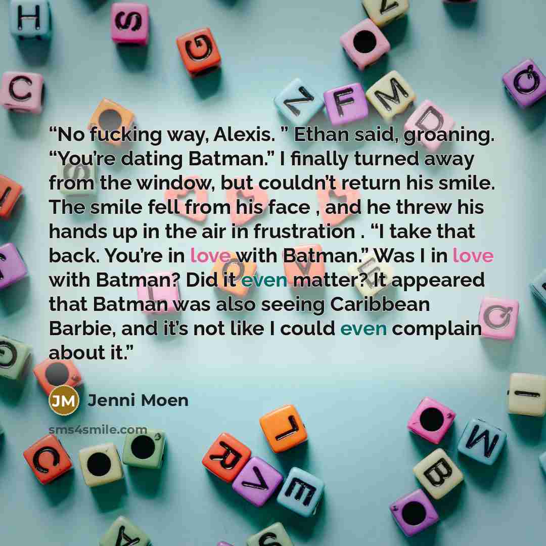 “No fucking way, Alexis. ” Ethan said, groaning. “You’re dating Batman.” I finally turned away from the window, but couldn’t return his smile. The smile fell from his face , and he threw his hands up in the air in frustration . “I take that back. You’re in love with Batman.” Was I in love with…” quote by Jenni Moen