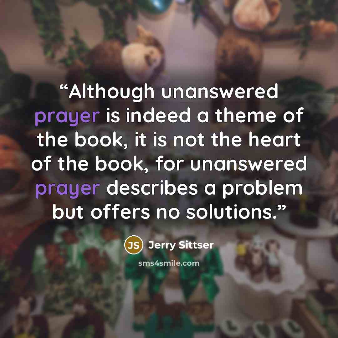 “Although unanswered prayer is indeed a theme of the book, it is not the heart of the book, for unanswered prayer describes a problem but offers no solutions.” quote by Jerry Sittser