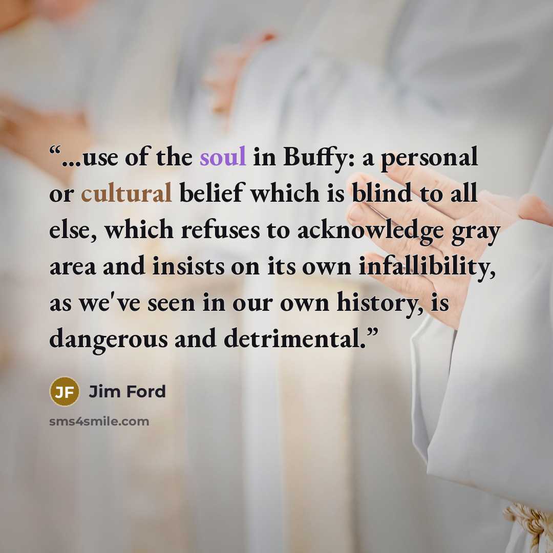 “...use of the soul in Buffy: a personal or cultural belief which is blind to all else, which refuses to acknowledge gray area and insists on its own infallibility, as we've seen in our own history, is dangerous and detrimental.” quote by Jim Ford