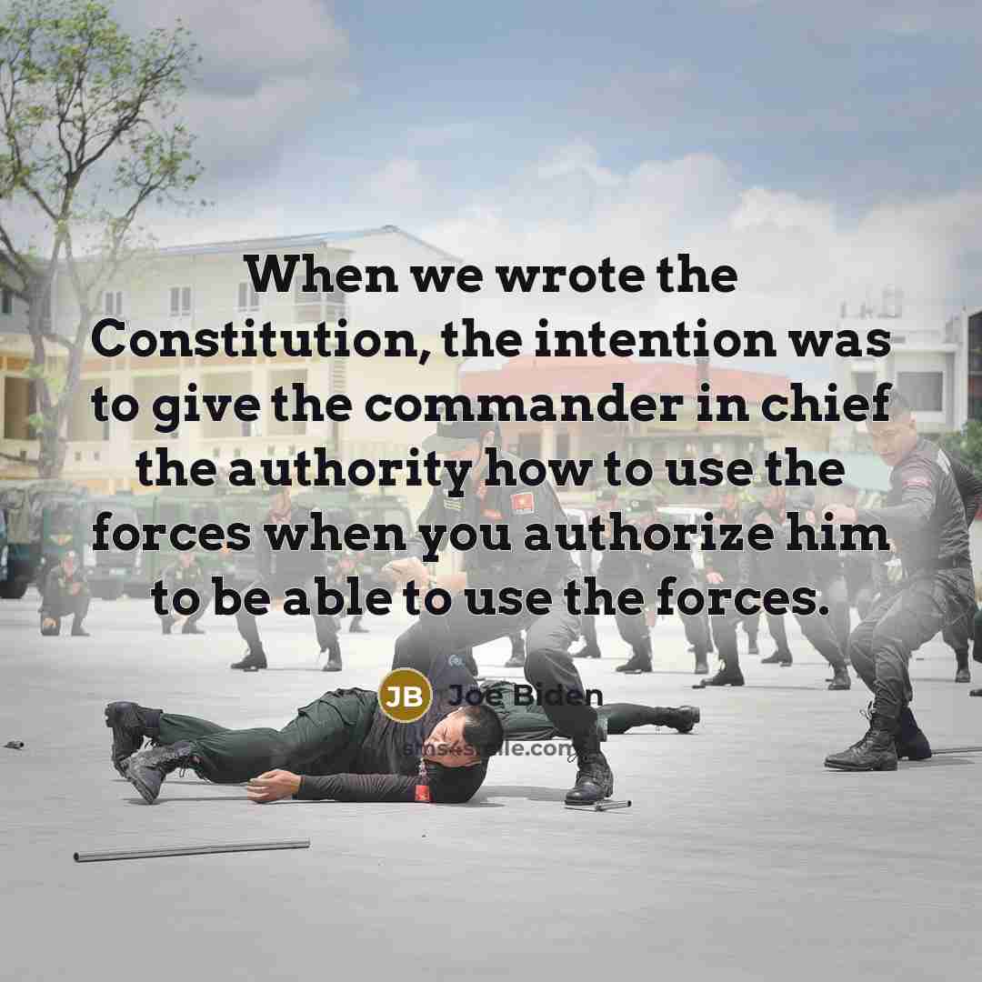 “When we wrote the Constitution, the intention was to give the commander in chief the authority how to use the forces when you authorize him to be able to use the forces.” quote by Joe Biden