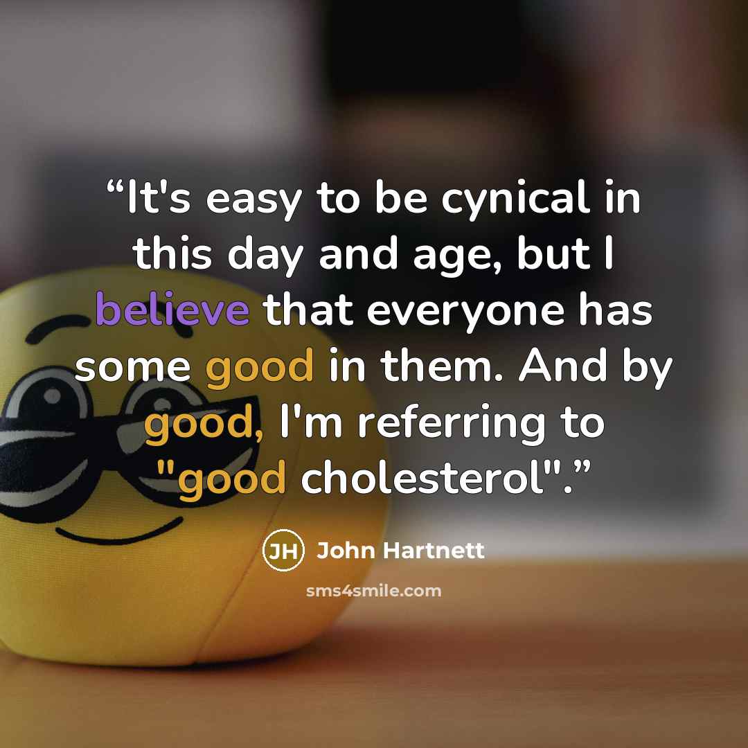 “It's easy to be cynical in this day and age, but I believe that everyone has some good in them. And by good, I'm referring to "good cholesterol".” quote by John Hartnett
