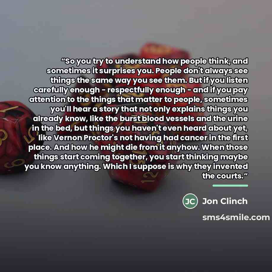 “So you try to understand how people think, and sometimes it surprises you. People don't always see things the same way you see them. But if you listen carefully enough - respectfully enough - and if you pay attention to the things that matter to people, sometimes you'll hear a story that not only…” quote by Jon Clinch