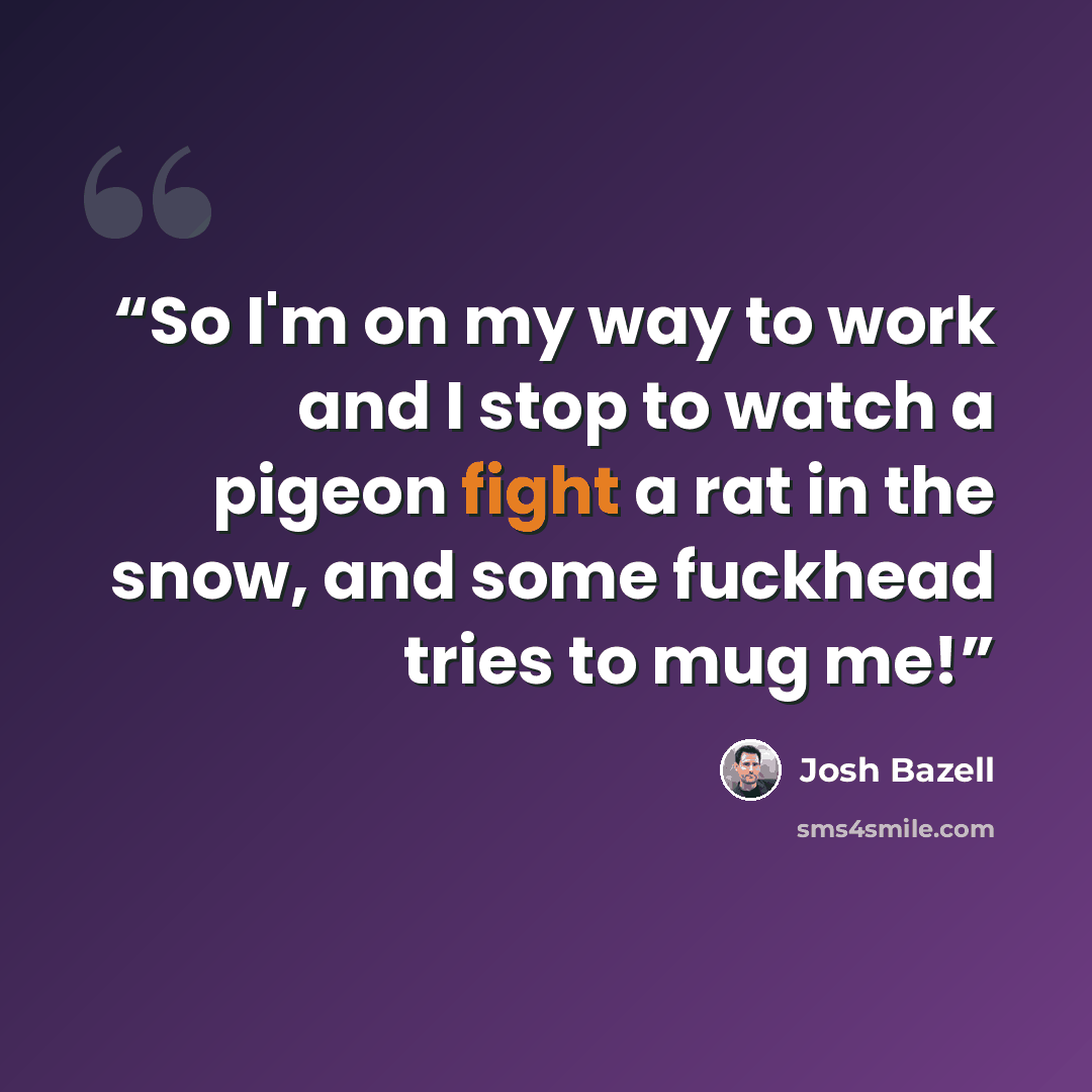 “So I'm on my way to work and I stop to watch a pigeon fight a rat in the snow, and some fuckhead tries to mug me!” quote by Josh Bazell