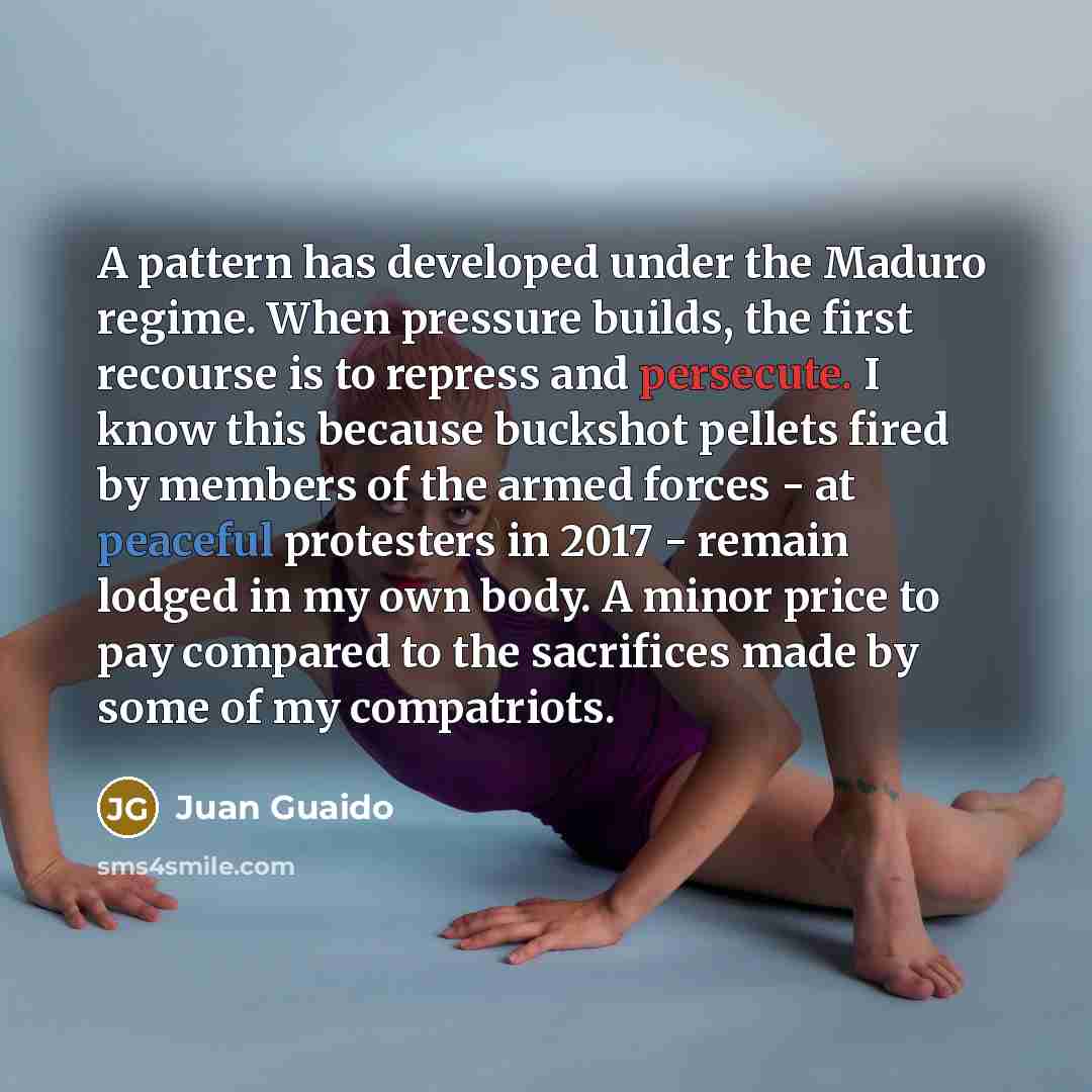“A pattern has developed under the Maduro regime. When pressure builds, the first recourse is to repress and persecute. I know this because buckshot pellets fired by members of the armed forces - at peaceful protesters in 2017 - remain lodged in my own body. A minor price to pay compared to the…” quote by Juan Guaido