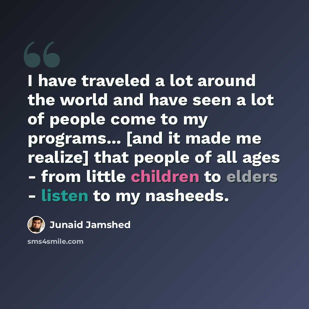 “I have traveled a lot around the world and have seen a lot of people come to my programs... [and it made me realize] that people of all ages - from little children to elders - listen to my nasheeds.” quote by Junaid Jamshed