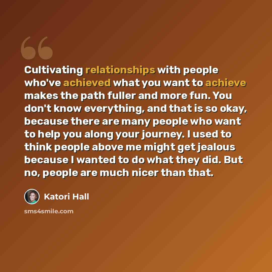 “Cultivating relationships with people who've achieved what you want to achieve makes the path fuller and more fun. You don't know everything, and that is so okay, because there are many people who want to help you along your journey. I used to think people above me might get jealous because I…” quote by Katori Hall