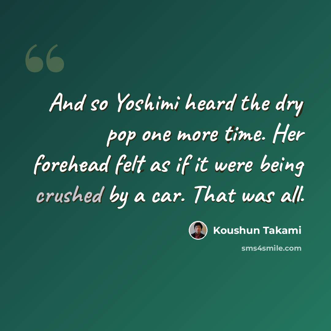 “And so Yoshimi heard the dry pop one more time. Her forehead felt as if it were being crushed by a car. That was all.” quote by Koushun Takami