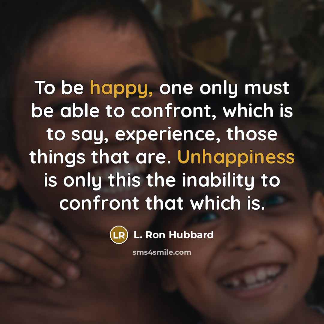 “To be happy, one only must be able to confront, which is to say, experience, those things that are. Unhappiness is only this the inability to confront that which is.” quote by L. Ron Hubbard