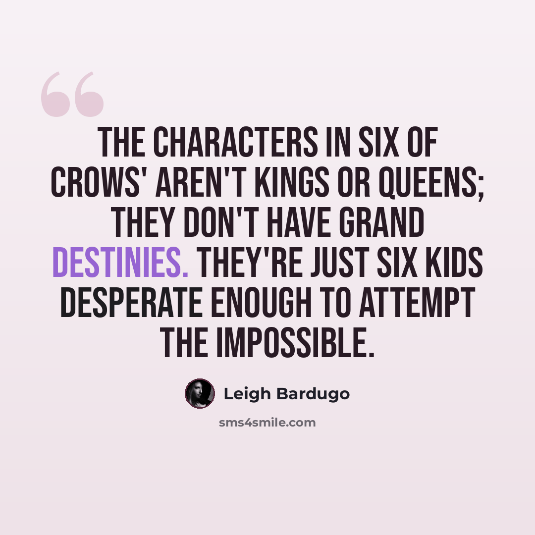 “The characters in Six of Crows' aren't kings or queens; they don't have grand destinies. They're just six kids desperate enough to attempt the impossible.” quote by Leigh Bardugo