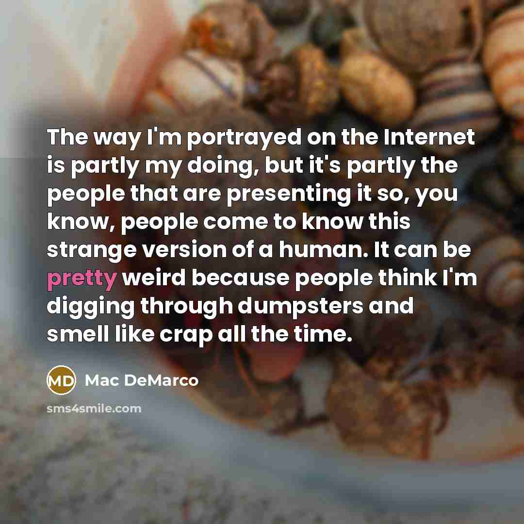 “The way I'm portrayed on the Internet is partly my doing, but it's partly the people that are presenting it so, you know, people come to know this strange version of a human. It can be pretty weird because people think I'm digging through dumpsters and smell like crap all the time.” quote by Mac DeMarco