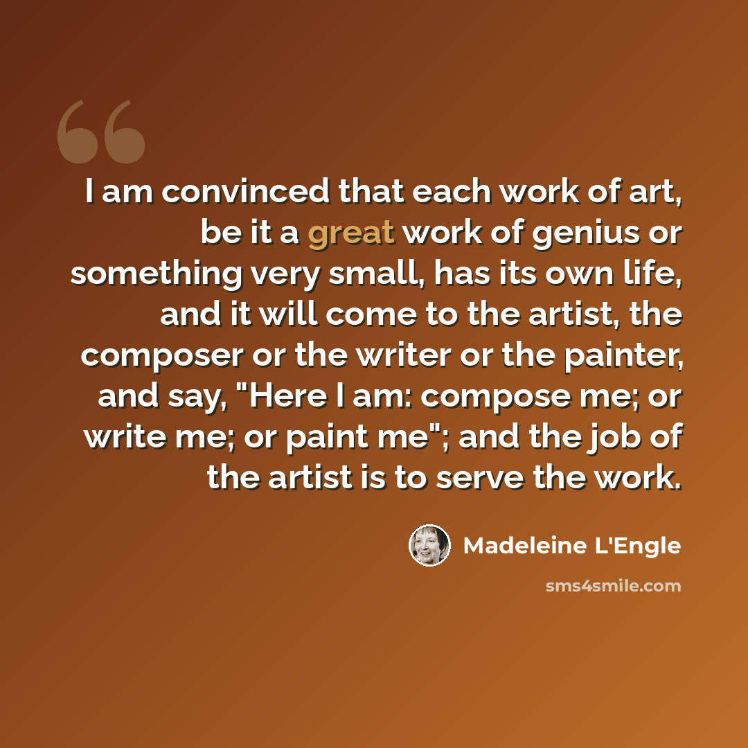 “I am convinced that each work of art, be it a great work of genius or something very small, has its own life, and it will come to the artist, the composer or the writer or the painter, and say, "Here I am: compose me; or write me; or paint me"; and the job of the artist is to serve the work.” quote by Madeleine L'Engle