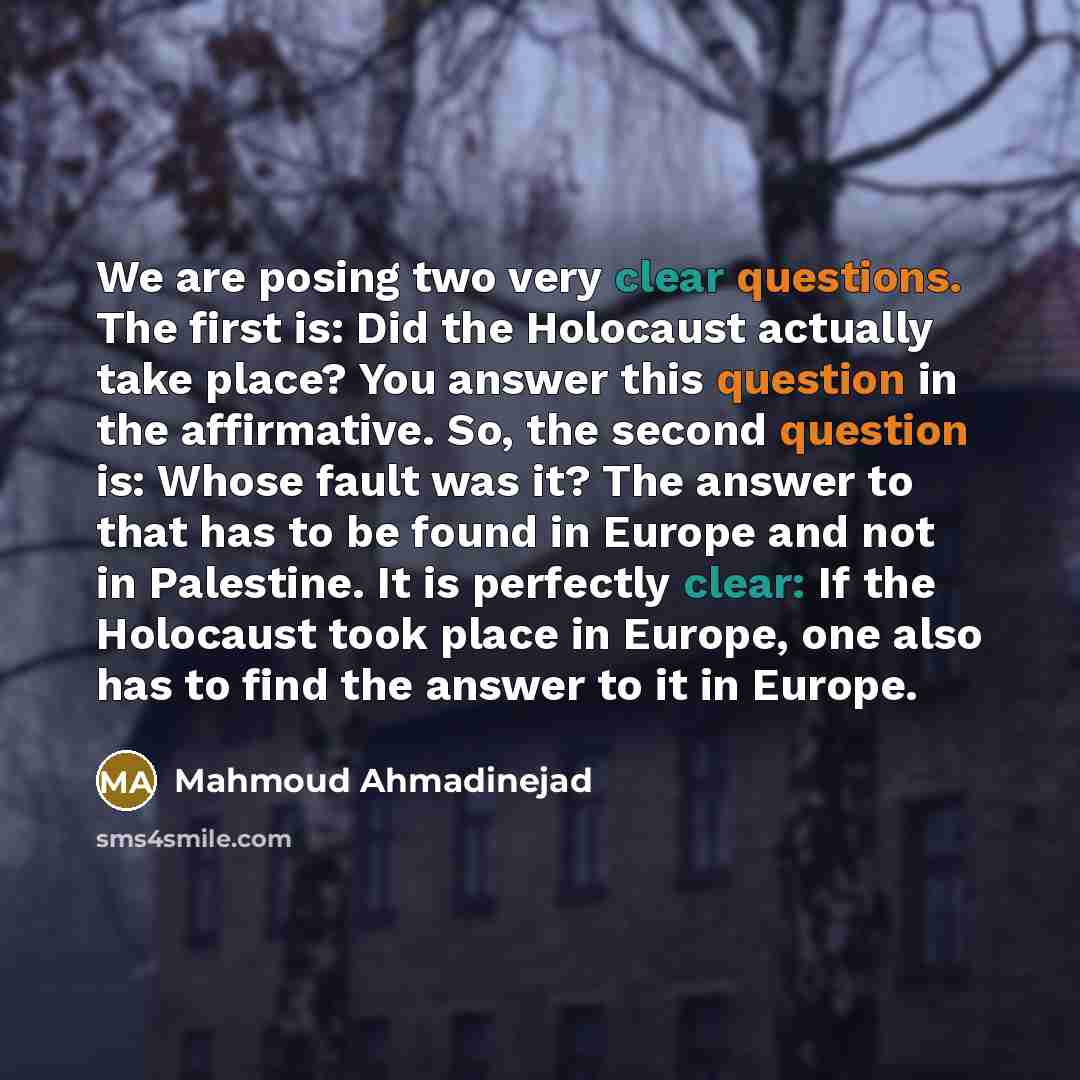“We are posing two very clear questions. The first is: Did the Holocaust actually take place? You answer this question in the affirmative. So, the second question is: Whose fault was it? The answer to that has to be found in Europe and not in Palestine. It is perfectly clear: If the Holocaust took…” quote by Mahmoud Ahmadinejad