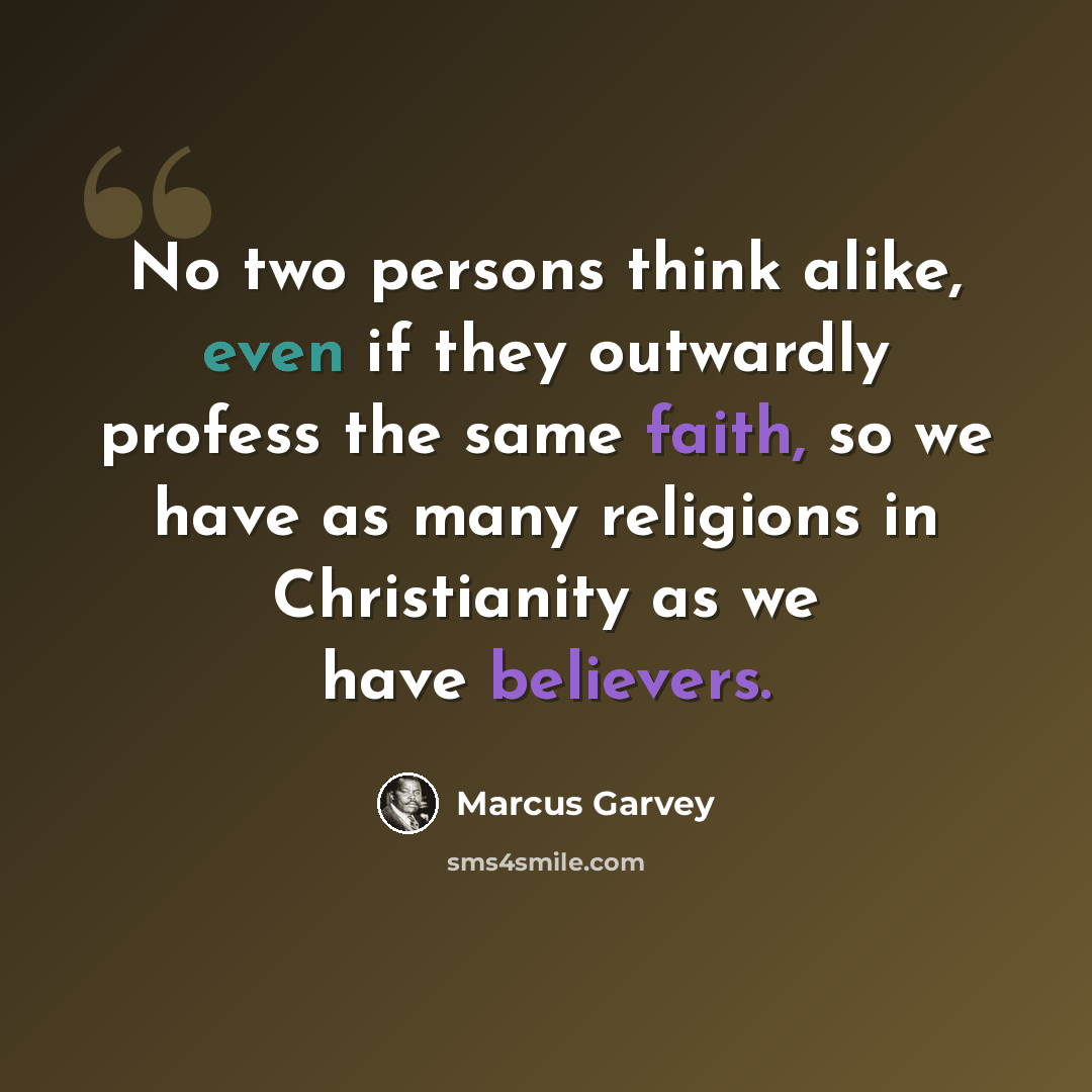 “No two persons think alike, even if they outwardly profess the same faith, so we have as many religions in Christianity as we have believers.” quote by Marcus Garvey