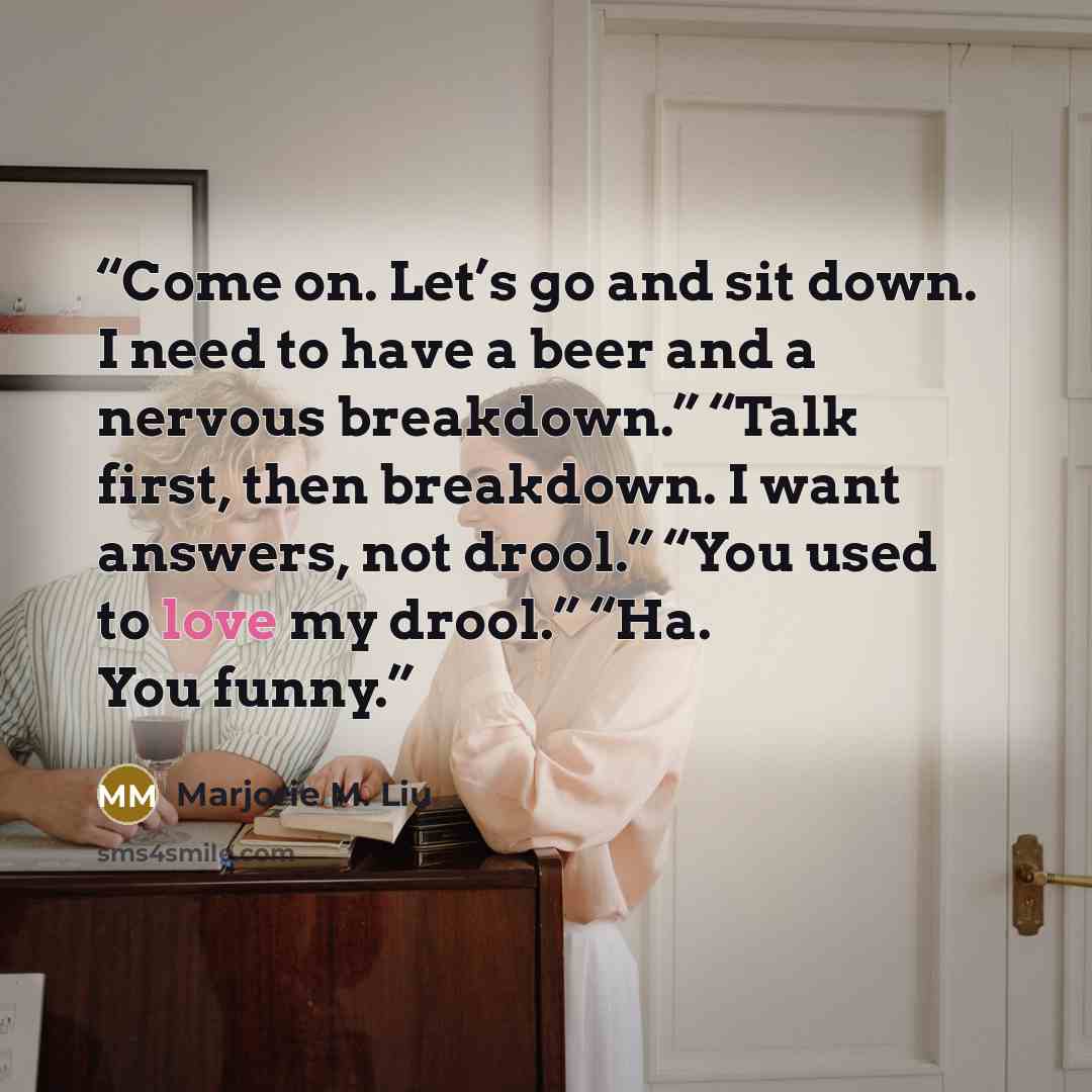 “Come on. Let’s go and sit down. I need to have a beer and a nervous breakdown.” “Talk first, then breakdown. I want answers, not drool.” “You used to love my drool.” “Ha. You funny.” quote by Marjorie M. Liu