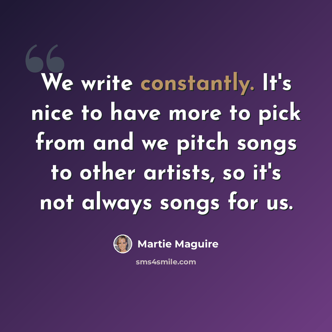 “We write constantly. It's nice to have more to pick from and we pitch songs to other artists, so it's not always songs for us.” quote by Martie Maguire